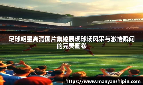 足球明星高清图片集锦展现球场风采与激情瞬间的完美画卷