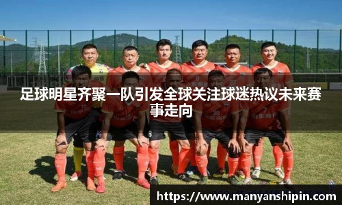 足球明星齐聚一队引发全球关注球迷热议未来赛事走向